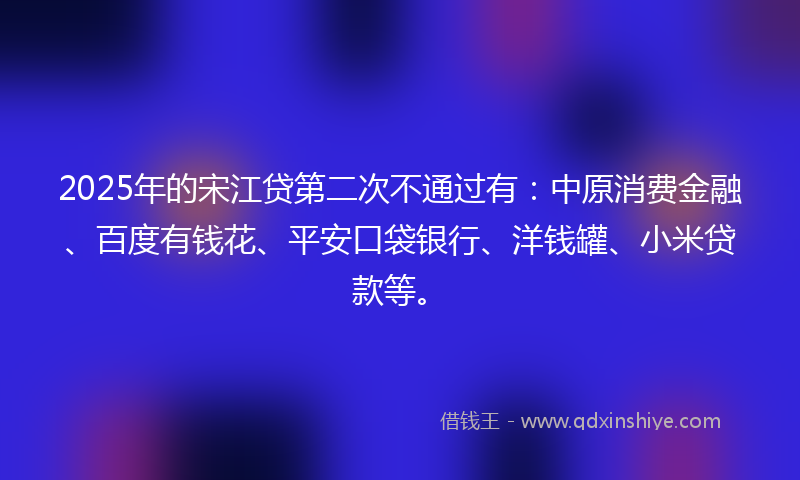 2025年的宋江贷第二次不通过有：中原消费金融、百度有钱花、平安口袋银行、洋钱罐、小米贷款等。