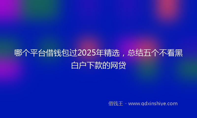 哪个平台借钱包过2025年精选，总结五个不看黑白户下款的网贷