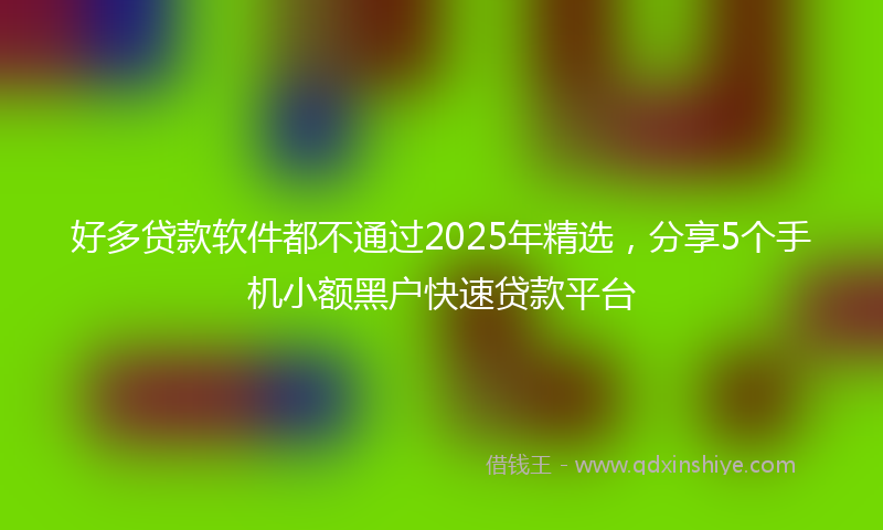 好多贷款软件都不通过2025年精选，分享5个手机小额黑户快速贷款平台
