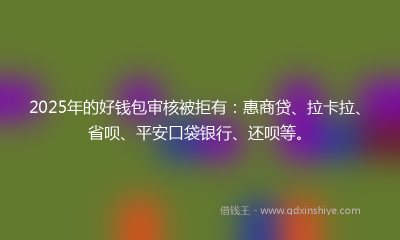 2025年的好钱包审核被拒有：惠商贷、拉卡拉、省呗、平安口袋银行、还呗等。