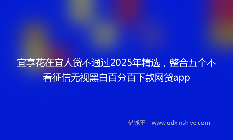 宜享花在宜人贷不通过2025年精选，整合五个不看征信无视黑白百分百下款网贷app