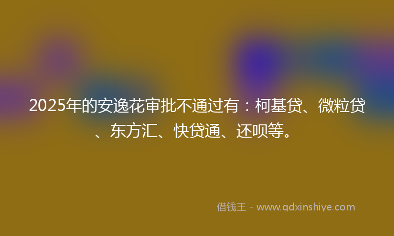 2025年的安逸花审批不通过有：柯基贷、微粒贷、东方汇、快贷通、还呗等。