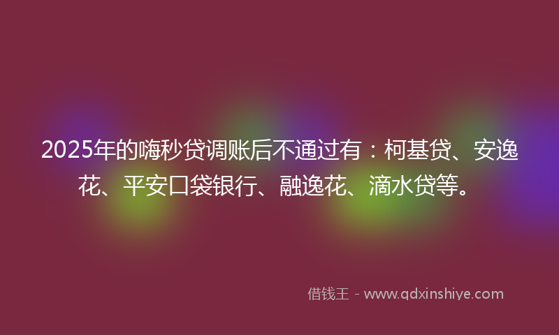2025年的嗨秒贷调账后不通过有：柯基贷、安逸花、平安口袋银行、融逸花、滴水贷等。