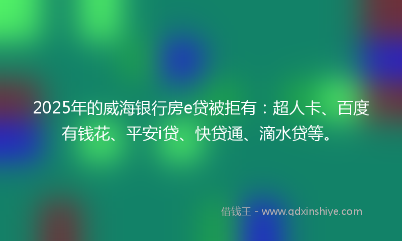 2025年的威海银行房e贷被拒有：超人卡、百度有钱花、平安i贷、快贷通、滴水贷等。