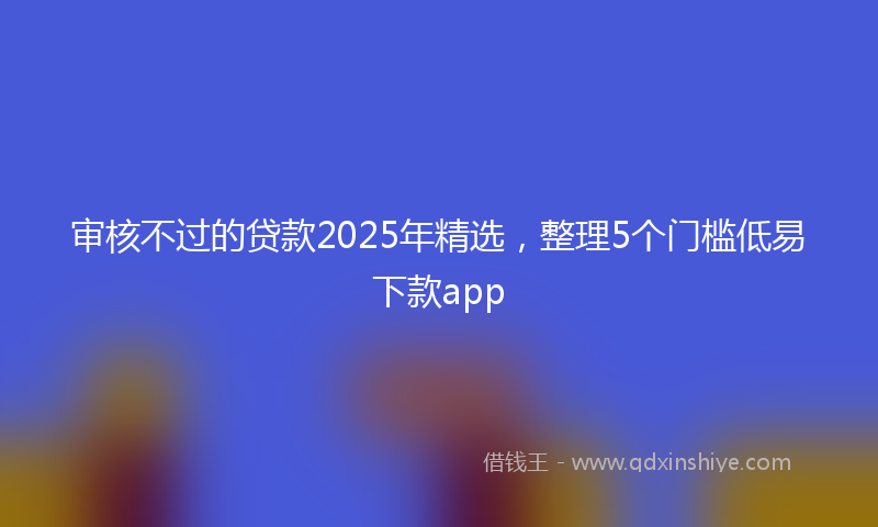 审核不过的贷款2025年精选，整理5个门槛低易下款app