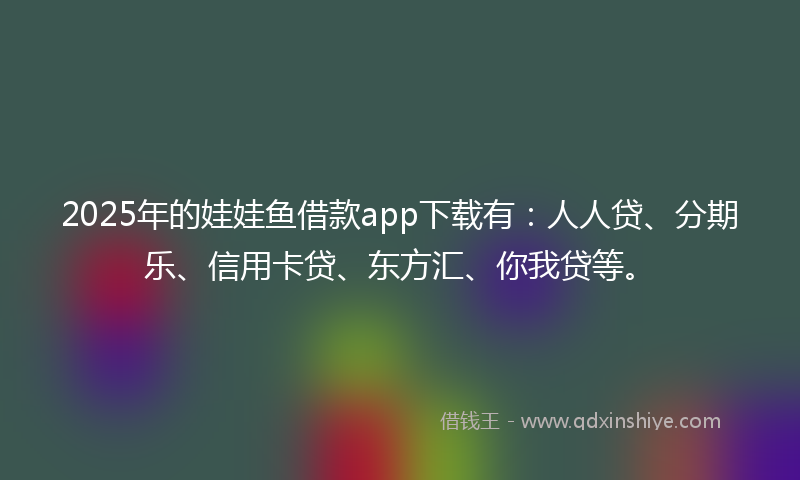 2025年的娃娃鱼借款app下载有：人人贷、分期乐、信用卡贷、东方汇、你我贷等。