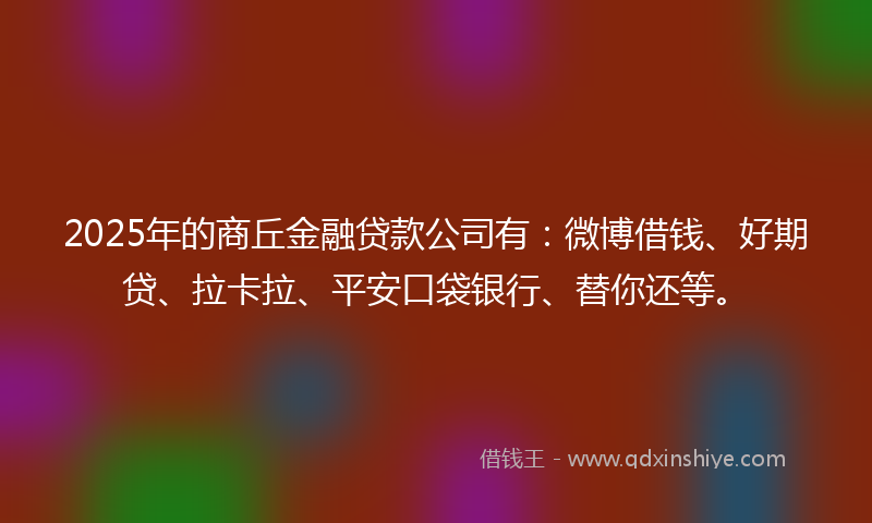 2025年的商丘金融贷款公司有：微博借钱、好期贷、拉卡拉、平安口袋银行、替你还等。