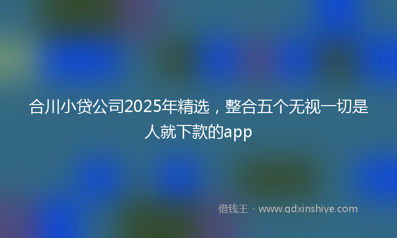 合川小贷公司2025年精选，整合五个无视一切是人就下款的app