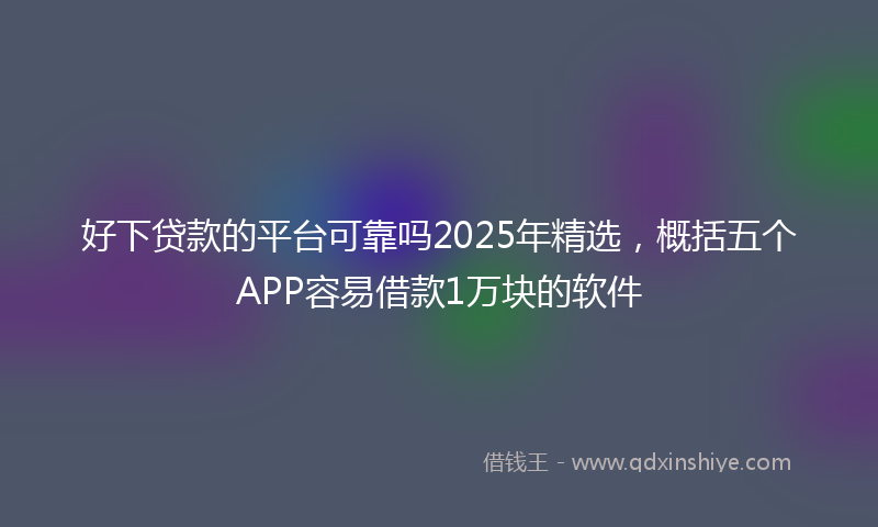 好下贷款的平台可靠吗2025年精选，概括五个APP容易借款1万块的软件