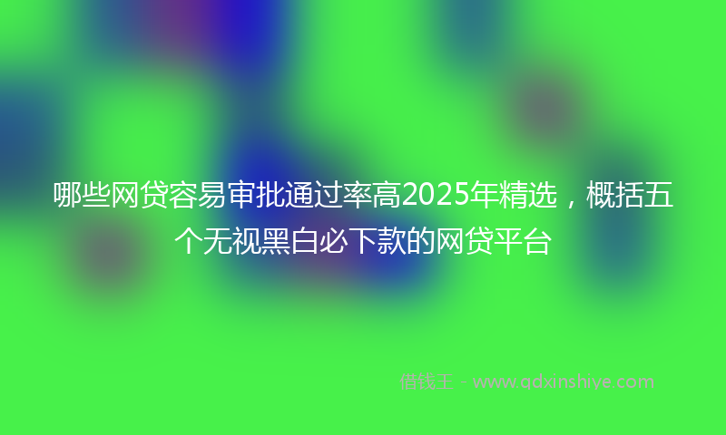 哪些网贷容易审批通过率高2025年精选，概括五个无视黑白必下款的网贷平台