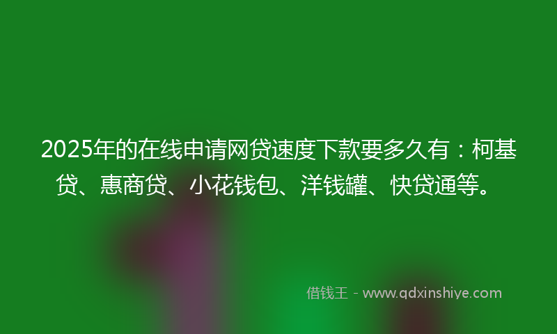 2025年的在线申请网贷速度下款要多久有：柯基贷、惠商贷、小花钱包、洋钱罐、快贷通等。