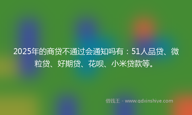 2025年的商贷不通过会通知吗有：51人品贷、微粒贷、好期贷、花呗、小米贷款等。
