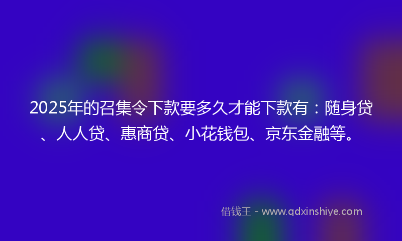 2025年的召集令下款要多久才能下款有：随身贷、人人贷、惠商贷、小花钱包、京东金融等。