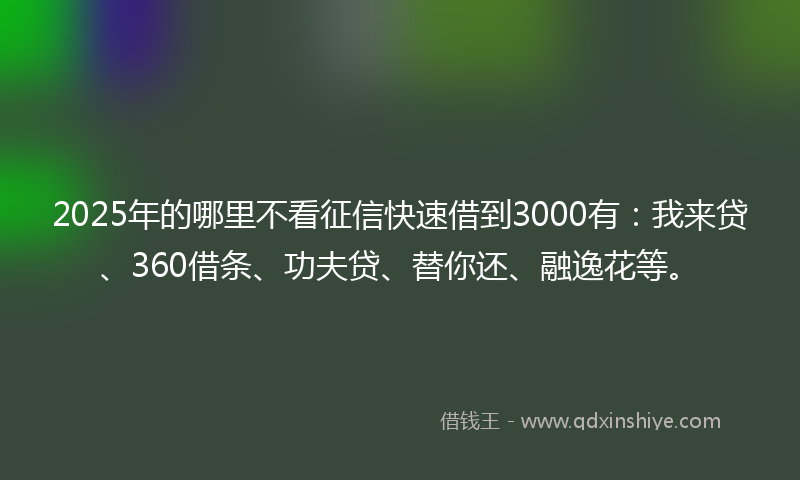 2025年的哪里不看征信快速借到3000有：我来贷、360借条、功夫贷、替你还、融逸花等。
