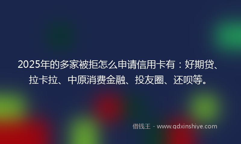 2025年的多家被拒怎么申请信用卡有：好期贷、拉卡拉、中原消费金融、投友圈、还呗等。