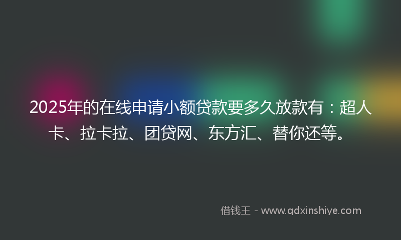 2025年的在线申请小额贷款要多久放款有：超人卡、拉卡拉、团贷网、东方汇、替你还等。