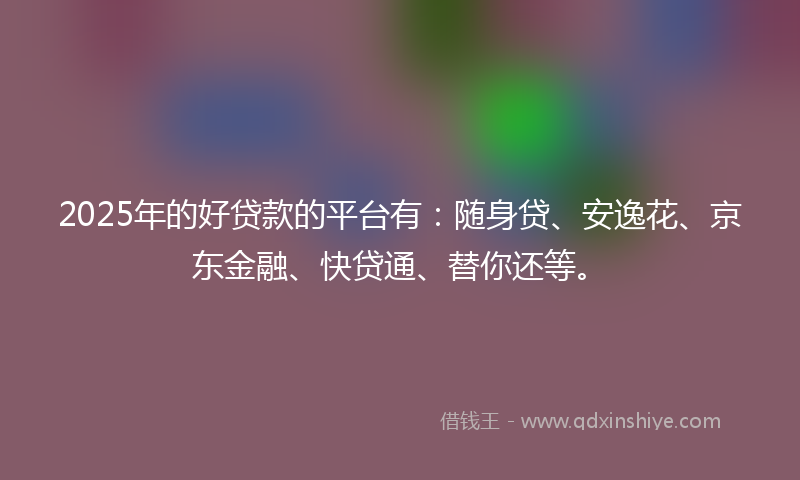 2025年的好贷款的平台有：随身贷、安逸花、京东金融、快贷通、替你还等。