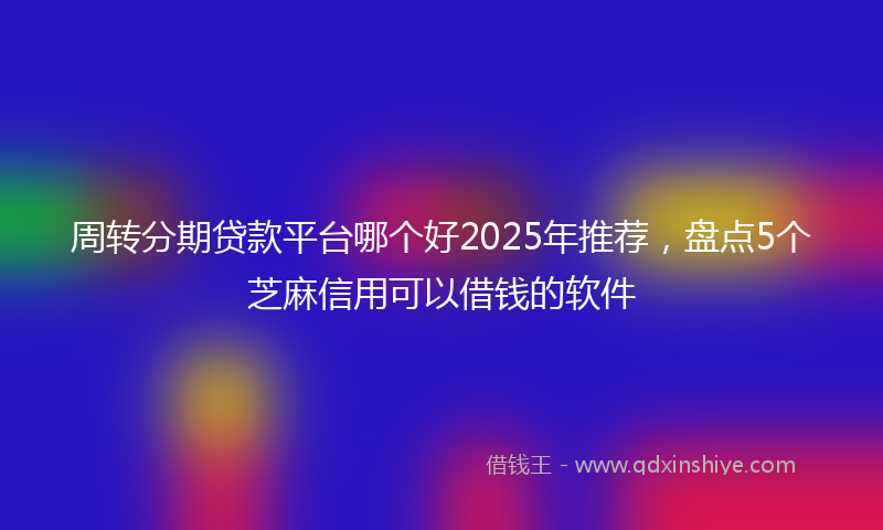 周转分期贷款平台哪个好2025年推荐，盘点5个芝麻信用可以借钱的软件