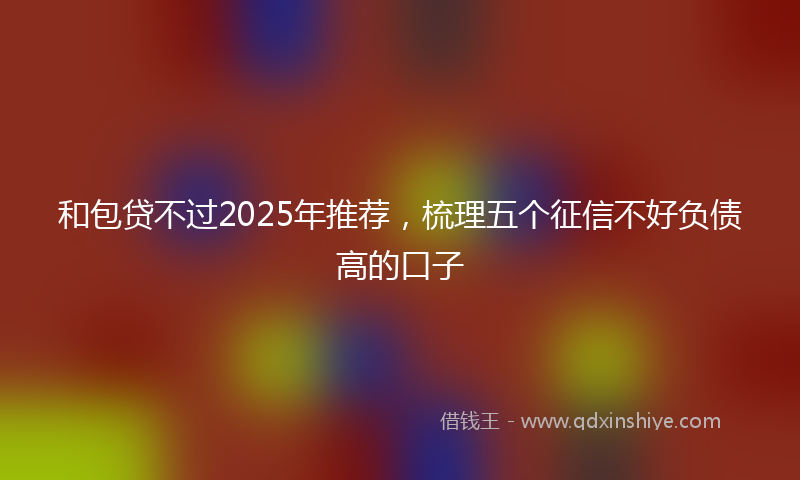 和包贷不过2025年推荐，梳理五个征信不好负债高的口子