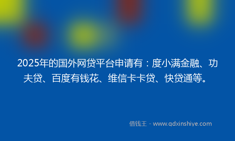 2025年的国外网贷平台申请有：度小满金融、功夫贷、百度有钱花、维信卡卡贷、快贷通等。