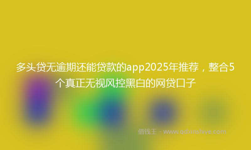多头贷无逾期还能贷款的app2025年推荐，整合5个真正无视风控黑白的网贷口子