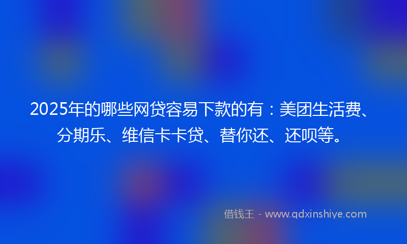 2025年的哪些网贷容易下款的有：美团生活费、分期乐、维信卡卡贷、替你还、还呗等。
