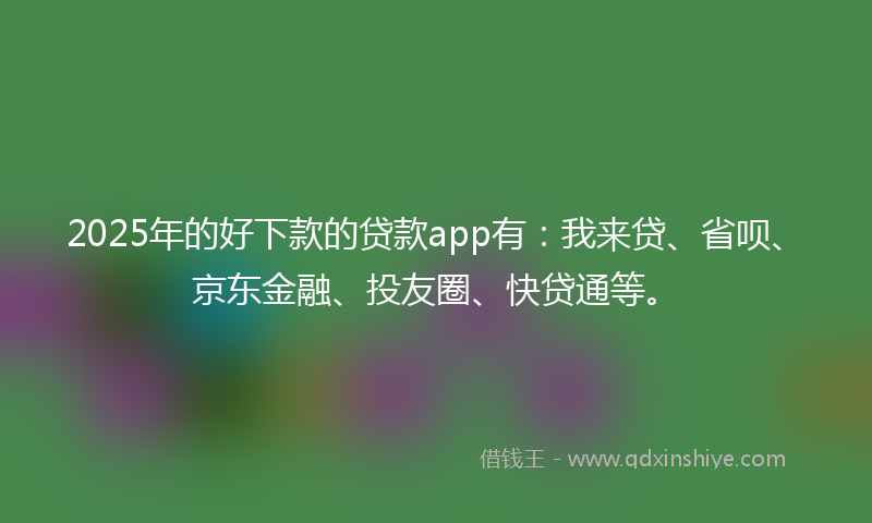 2025年的好下款的贷款app有：我来贷、省呗、京东金融、投友圈、快贷通等。