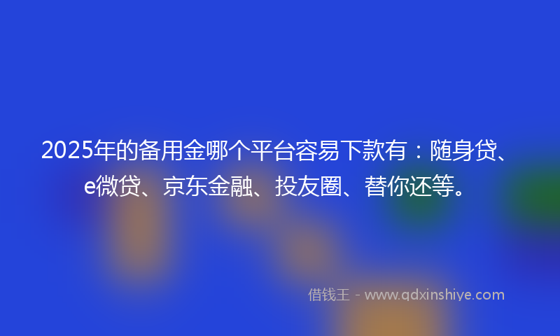2025年的备用金哪个平台容易下款有：随身贷、e微贷、京东金融、投友圈、替你还等。