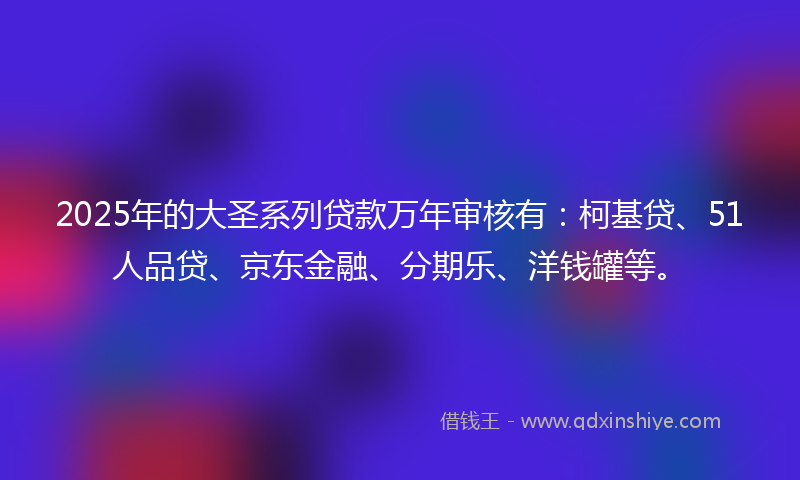 2025年的大圣系列贷款万年审核有：柯基贷、51人品贷、京东金融、分期乐、洋钱罐等。