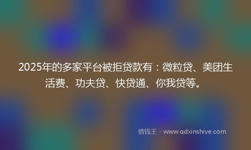 2025年的多家平台被拒贷款有：微粒贷、美团生活费、功夫贷、快贷通、你我贷等。