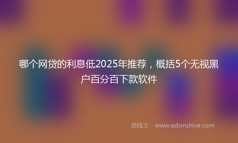 哪个网贷的利息低2025年推荐，概括5个无视黑户百分百下款软件