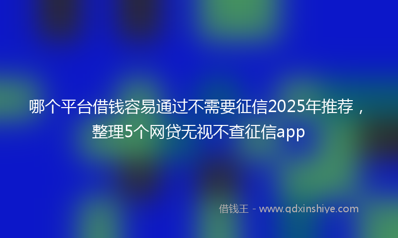 哪个平台借钱容易通过不需要征信2025年推荐，整理5个网贷无视不查征信app
