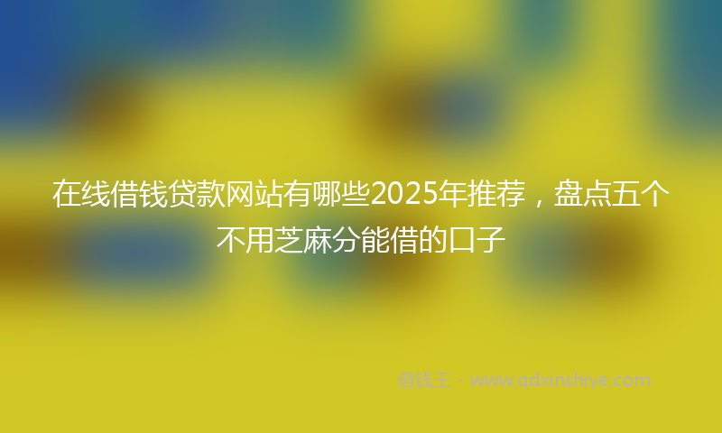 在线借钱贷款网站有哪些2025年推荐，盘点五个不用芝麻分能借的口子