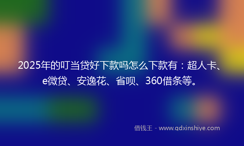 2025年的叮当贷好下款吗怎么下款有：超人卡、e微贷、安逸花、省呗、360借条等。