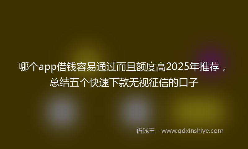 哪个app借钱容易通过而且额度高2025年推荐，总结五个快速下款无视征信的口子