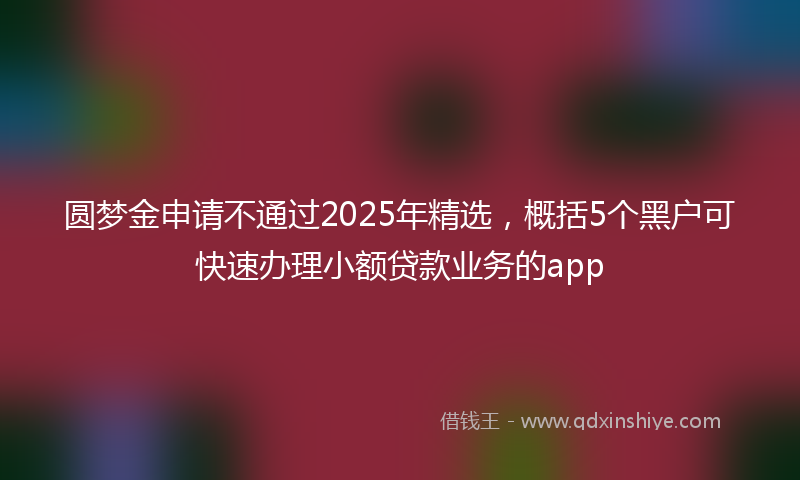 圆梦金申请不通过2025年精选，概括5个黑户可快速办理小额贷款业务的app