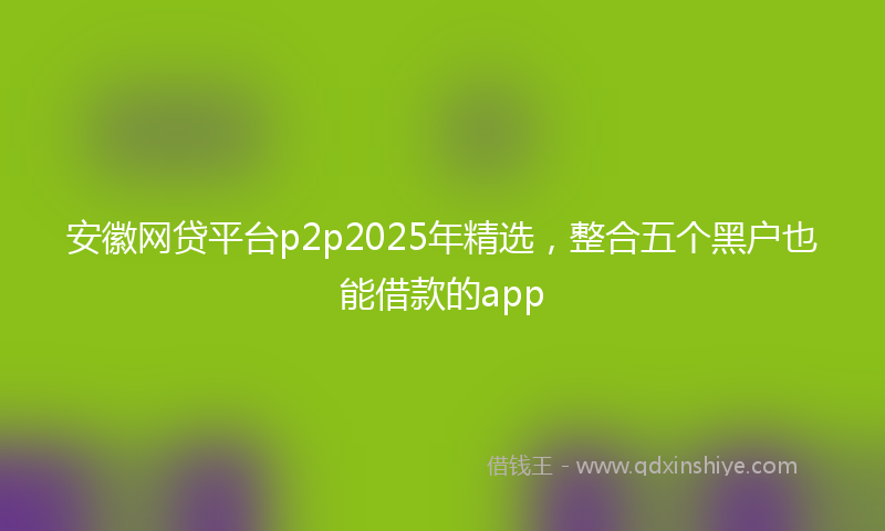 安徽网贷平台p2p2025年精选，整合五个黑户也能借款的app