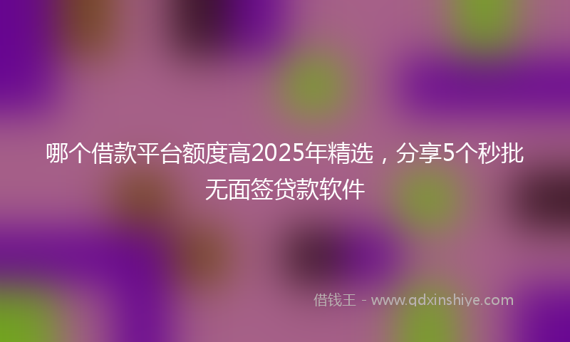 哪个借款平台额度高2025年精选，分享5个秒批无面签贷款软件