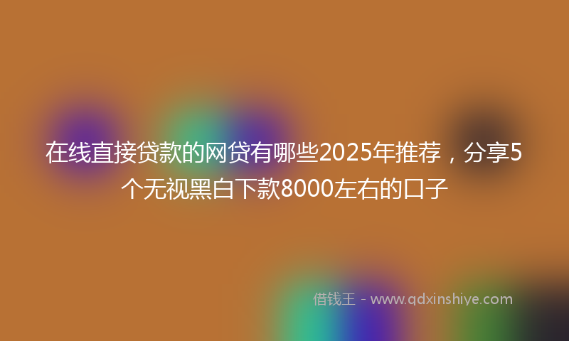 在线直接贷款的网贷有哪些2025年推荐，分享5个无视黑白下款8000左右的口子