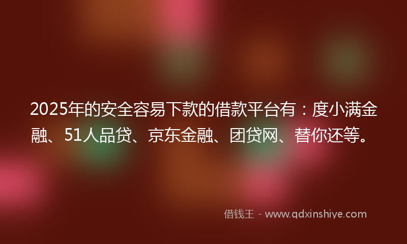 2025年的安全容易下款的借款平台有：度小满金融、51人品贷、京东金融、团贷网、替你还等。