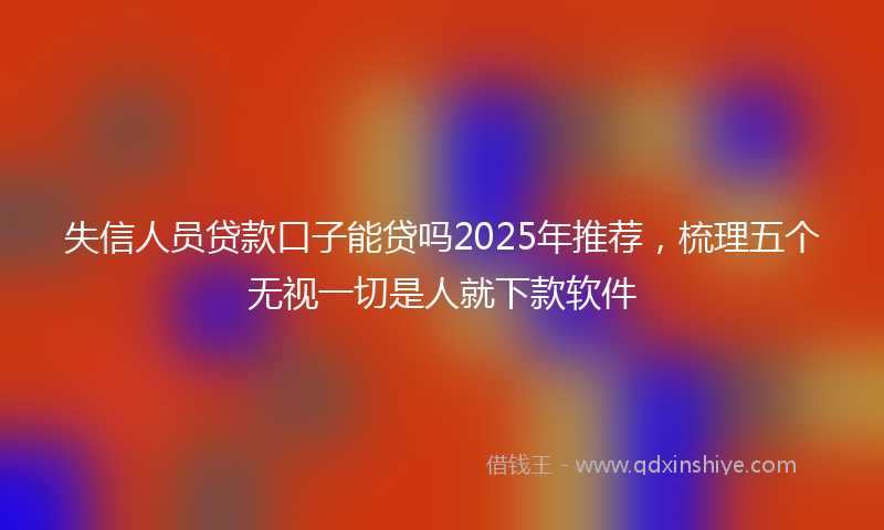 失信人员贷款口子能贷吗2025年推荐，梳理五个无视一切是人就下款软件