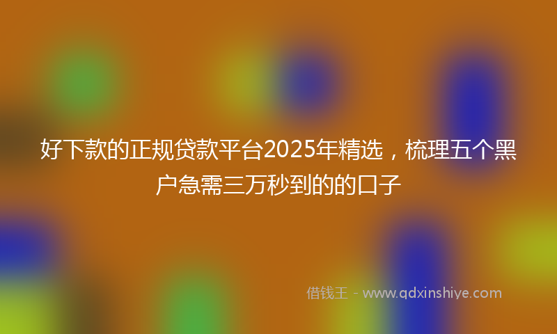 好下款的正规贷款平台2025年精选，梳理五个黑户急需三万秒到的的口子