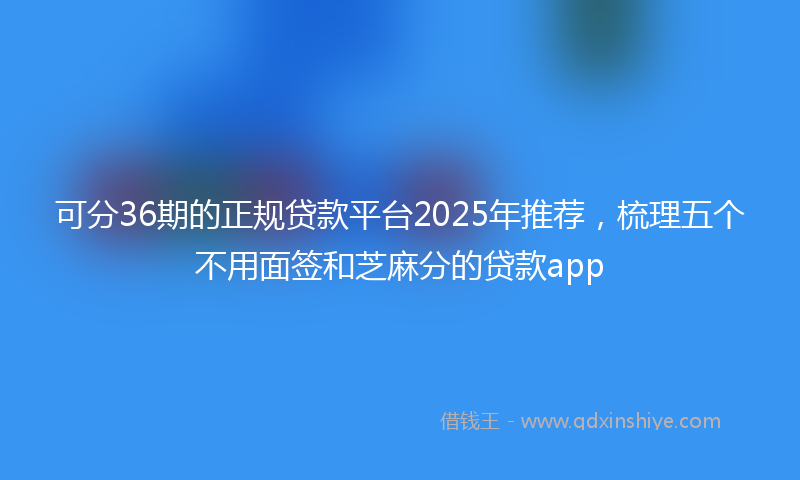 可分36期的正规贷款平台2025年推荐，梳理五个不用面签和芝麻分的贷款app