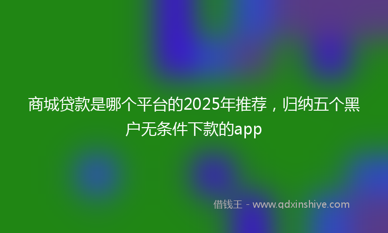 商城贷款是哪个平台的2025年推荐，归纳五个黑户无条件下款的app