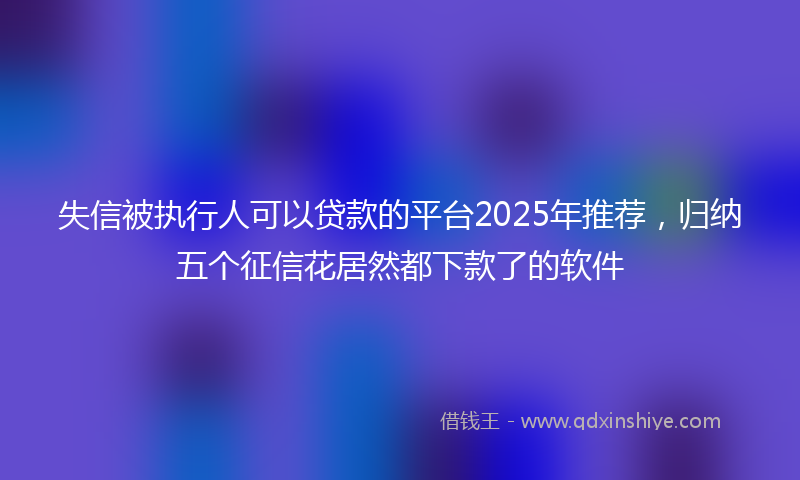失信被执行人可以贷款的平台2025年推荐，归纳五个征信花居然都下款了的软件