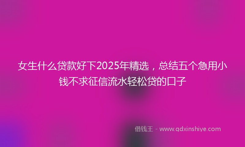 女生什么贷款好下2025年精选，总结五个急用小钱不求征信流水轻松贷的口子