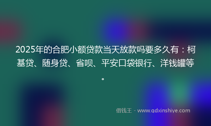2025年的合肥小额贷款当天放款吗要多久有：柯基贷、随身贷、省呗、平安口袋银行、洋钱罐等。
