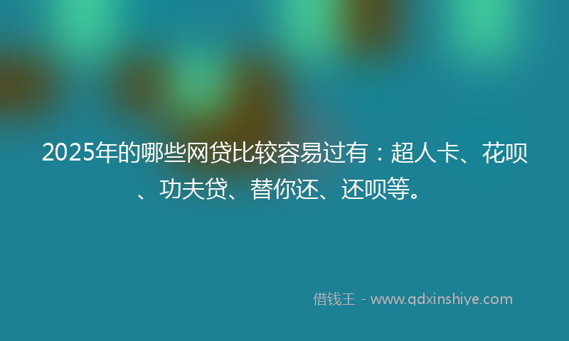 2025年的哪些网贷比较容易过有：超人卡、花呗、功夫贷、替你还、还呗等。
