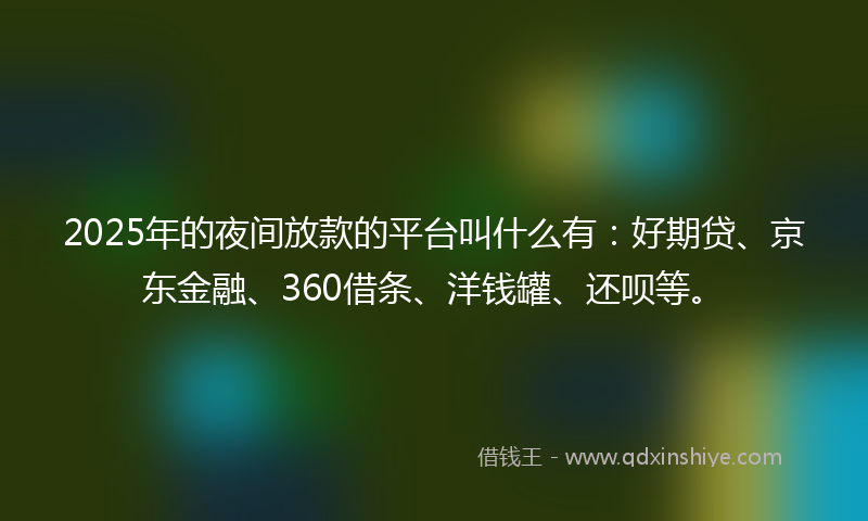 2025年的夜间放款的平台叫什么有：好期贷、京东金融、360借条、洋钱罐、还呗等。