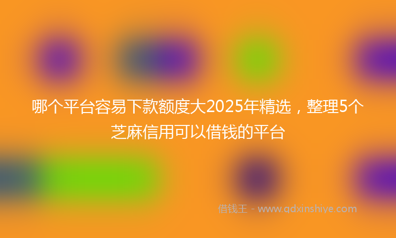哪个平台容易下款额度大2025年精选，整理5个芝麻信用可以借钱的平台